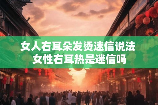 女人右耳朵发烫迷信说法 女性右耳热是迷信吗