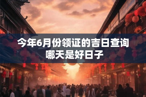 今年6月份领证的吉日查询 哪天是好日子 今年6月份领证的吉日查询 哪天是好日子