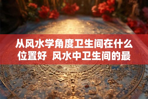 从风水学角度卫生间在什么位置好  风水中卫生间的最佳方位在哪里