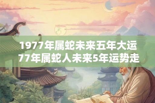 1977年属蛇未来五年大运 77年属蛇人未来5年运势走向