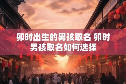 卯时出生的男孩取名 卯时男孩取名如何选择 卯时出生的男孩取名 卯时男孩取名如何选择