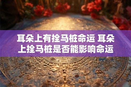 耳朵上有拴马桩命运 耳朵上拴马桩是否能影响命运