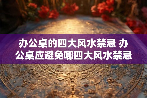办公桌的四大风水禁忌 办公桌应避免哪四大风水禁忌