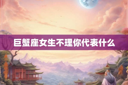 巨蟹座女生不理你代表什么