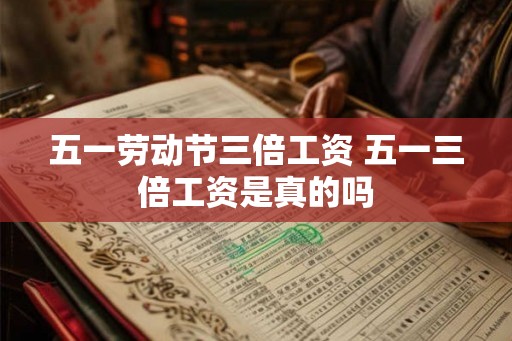 五一劳动节三倍工资 五一三倍工资是真的吗