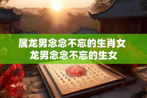 属龙男念念不忘的生肖女 龙男念念不忘的生女