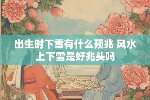 出生时下雪有什么预兆 风水上下雪是好兆头吗
