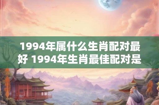 1994年属什么生肖配对最好 1994年生肖最佳配对是什么