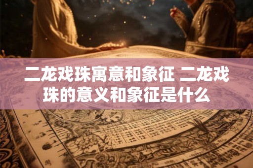 二龙戏珠寓意和象征 二龙戏珠的意义和象征是什么