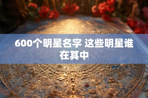 600个明星名字 这些明星谁在其中