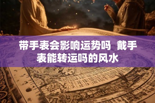 带手表会影响运势吗  戴手表能转运吗的风水