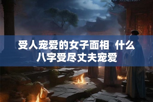受人宠爱的女子面相  什么八字受尽丈夫宠爱