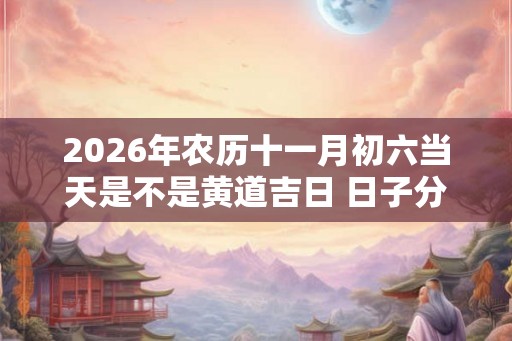 2026年农历十一月初六当天是不是黄道吉日 日子分析