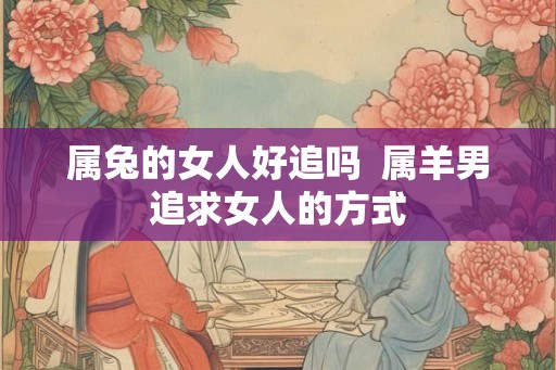 属兔的女人好追吗  属羊男追求女人的方式
