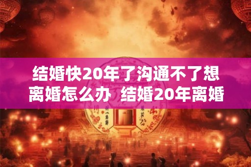 结婚快20年了沟通不了想离婚怎么办  结婚20年离婚谁更难过