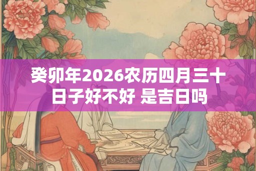 癸卯年2026农历四月三十日子好不好 是吉日吗