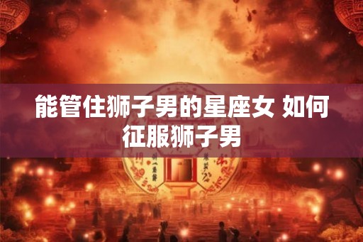 能管住狮子男的星座女 如何征服狮子男 能管住狮子男的星座女 如何征服狮子男