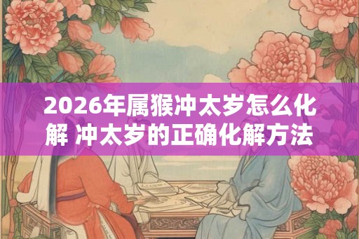 2026年属猴冲太岁怎么化解 冲太岁的正确化解方法 2026年属猴冲太岁怎么化解 冲太岁的正确化解方法