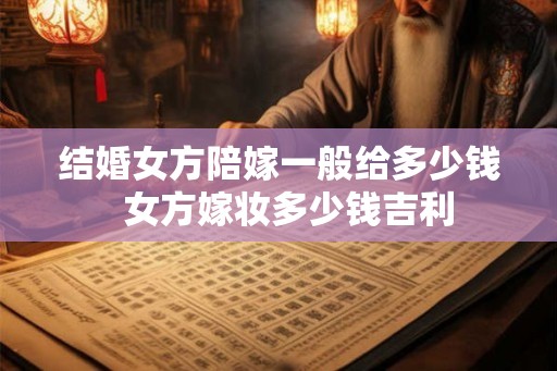 结婚女方陪嫁一般给多少钱  女方嫁妆多少钱吉利