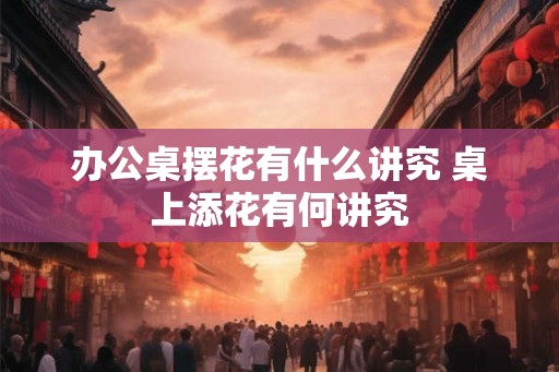 办公桌摆花有什么讲究 桌上添花有何讲究 办公桌摆花有什么讲究 桌上添花有何讲究