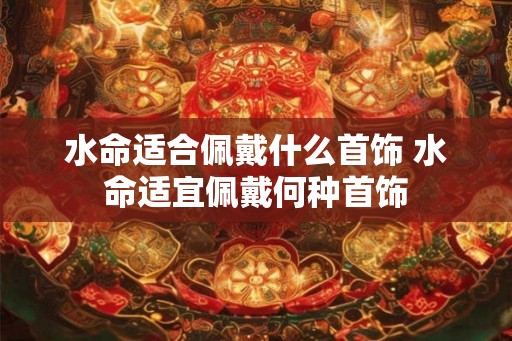 水命适合佩戴什么首饰 水命适宜佩戴何种首饰