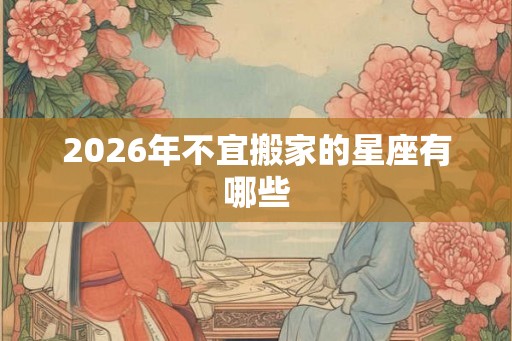 2026年不宜搬家的星座有哪些