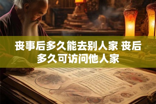 丧事后多久能去别人家 丧后多久可访问他人家