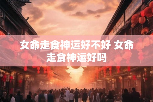 女命走食神运好不好 女命走食神运好吗