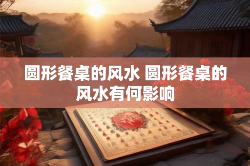 圆形餐桌的风水 圆形餐桌的风水有何影响