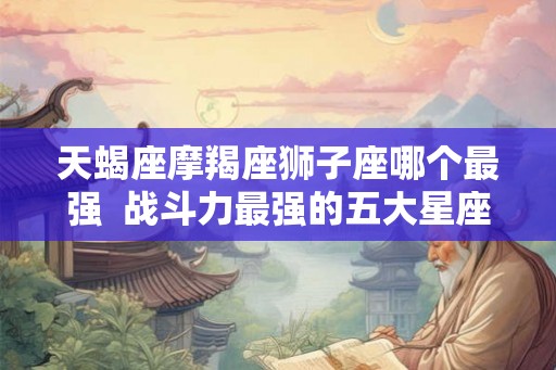 天蝎座摩羯座狮子座哪个最强 战斗力最强的五大星座 天蝎座摩羯座狮子座哪个最强 战斗力最强的五大星座