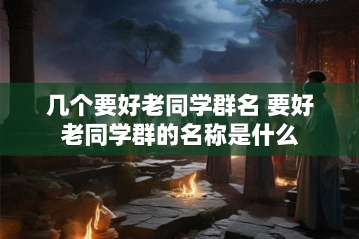 几个要好老同学群名 要好老同学群的名称是什么