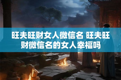 旺夫旺财女人微信名 旺夫旺财微信名的女人幸福吗