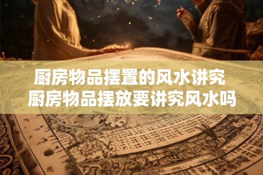 厨房物品摆置的风水讲究 厨房物品摆放要讲究风水吗