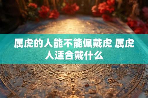属虎的人能不能佩戴虎 属虎人适合戴什么