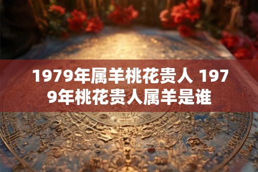 1979年属羊桃花贵人 1979年桃花贵人属羊是谁