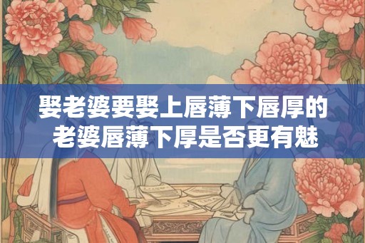 娶老婆要娶上唇薄下唇厚的 老婆唇薄下厚是否更有魅力 娶老婆要娶上唇薄下唇厚的 老婆唇薄下厚是否更有魅力