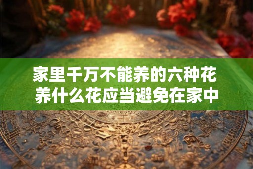 家里千万不能养的六种花 养什么花应当避免在家中