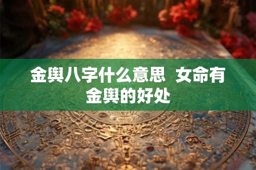 金舆八字什么意思 女命有金舆的好处 金舆八字什么意思 女命有金舆的好处