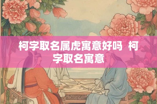 柯字取名属虎寓意好吗  柯字取名寓意