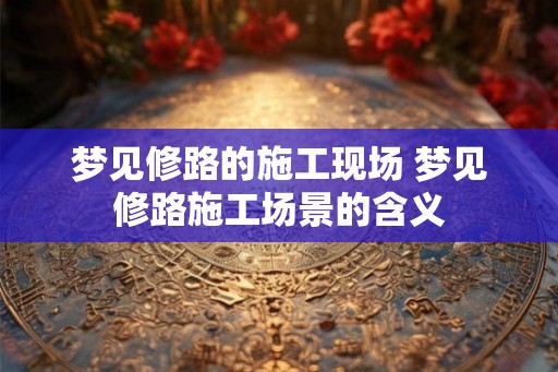 梦见修路的施工现场 梦见修路施工场景的含义