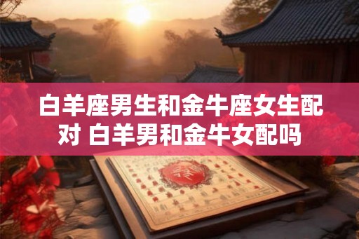 白羊座男生和金牛座女生配对 白羊男和金牛女配吗 白羊座男生和金牛座女生配对 白羊男和金牛女配吗
