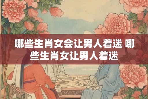 哪些生肖女会让男人着迷 哪些生肖女让男人着迷