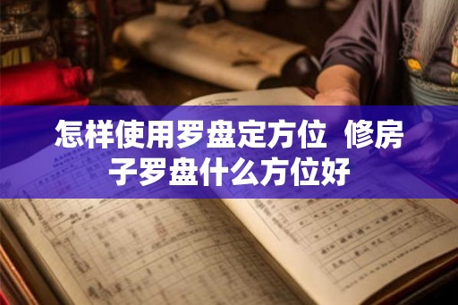 怎样使用罗盘定方位  修房子罗盘什么方位好