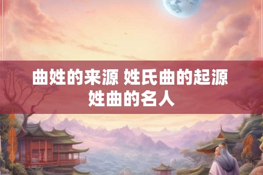 曲姓的来源 姓氏曲的起源 姓曲的名人 曲姓的来源 姓氏曲的起源 姓曲的名人