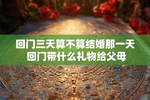 回门三天算不算结婚那一天 回门带什么礼物给父母