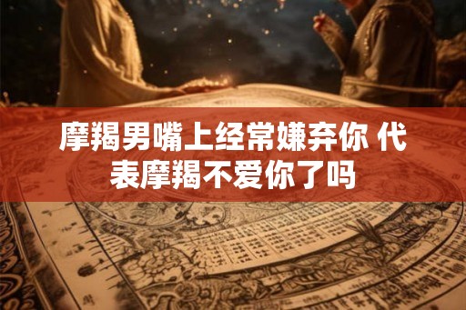 摩羯男嘴上经常嫌弃你 代表摩羯不爱你了吗