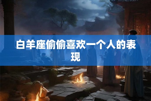 白羊座偷偷喜欢一个人的表现 白羊座偷偷喜欢一个人的表现