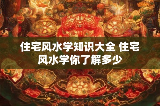 住宅风水学知识大全 住宅风水学你了解多少