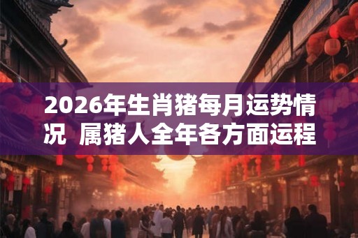 2026年生肖猪每月运势情况 属猪人全年各方面运程好不好 2026年生肖猪每月运势情况 属猪人全年各方面运程好不好