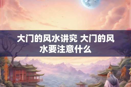 大门的风水讲究 大门的风水要注意什么 大门的风水讲究 大门的风水要注意什么